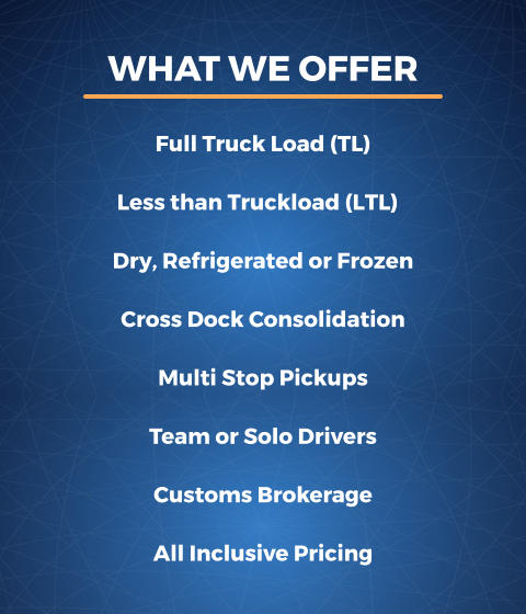 Team or Solo Drivers Customs Brokerage All Inclusive Pricing WHAT WE OFFER Full Truck Load (TL) Less than Truckload (LTL) Dry, Refrigerated or Frozen Cross Dock Consolidation Multi Stop Pickups