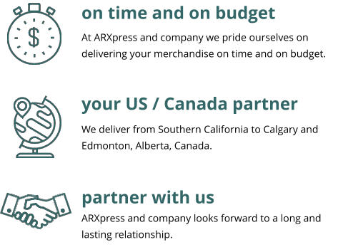 on time and on budget your US / Canada partner partner with us At ARXpress and company we pride ourselves on delivering your merchandise on time and on budget.  We deliver from Southern California to Calgary and Edmonton, Alberta, Canada. ARXpress and company looks forward to a long and lasting relationship.